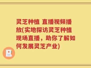 灵芝种植 直播视频播放(实地探访灵芝种植现场直播，助你了解如何发展灵芝产业)