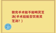 做完手术能不能喝灵芝汤(手术后能否饮用灵芝汤？)