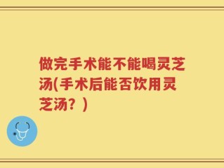 做完手术能不能喝灵芝汤(手术后能否饮用灵芝汤？)