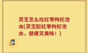 灵芝怎么吃红枣枸杞泡水(灵芝配红枣枸杞泡水，健康又美味！)