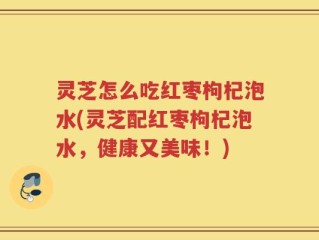 灵芝怎么吃红枣枸杞泡水(灵芝配红枣枸杞泡水，健康又美味！)