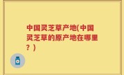 中国灵芝草产地(中国灵芝草的原产地在哪里？)