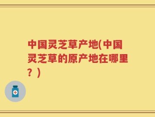 中国灵芝草产地(中国灵芝草的原产地在哪里？)