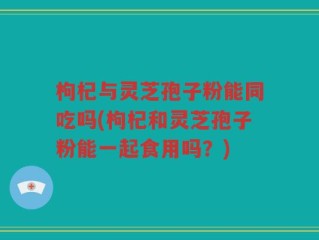枸杞与灵芝孢子粉能同吃吗(枸杞和灵芝孢子粉能一起食用吗？)