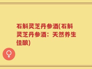 石斛灵芝丹参酒(石斛灵芝丹参酒：天然养生佳酿)