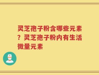 灵芝孢子粉含哪些元素？灵芝孢子粉内有生活微量元素