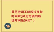 灵芝泡酒不能超过多长时间呢(灵芝泡酒的最佳时间是多长？)
