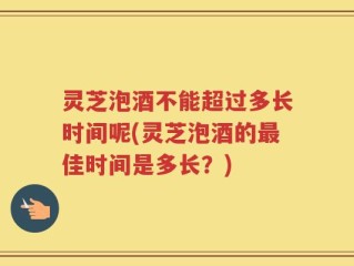 灵芝泡酒不能超过多长时间呢(灵芝泡酒的最佳时间是多长？)