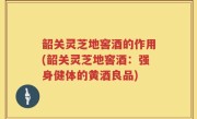 韶关灵芝地窖酒的作用(韶关灵芝地窖酒：强身健体的黄酒良品)