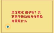 灵芝煮水 孢子粉？灵芝孢子粉功效与作用及用量是什么