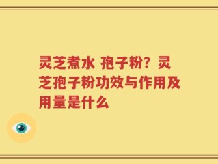 灵芝煮水 孢子粉？灵芝孢子粉功效与作用及用量是什么