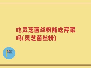 吃灵芝菌丝粉能吃芹菜吗(灵芝菌丝粉)