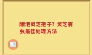 醋泡灵芝孢子？灵芝有虫最佳处理方法