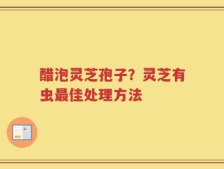 醋泡灵芝孢子？灵芝有虫最佳处理方法
