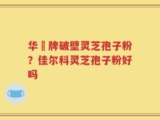 华徳牌破壁灵芝孢子粉？佳尔科灵芝孢子粉好吗