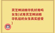 灵芝婵润精华乳好用吗女生(试用灵芝婵润精华乳后的女生真实感受)
