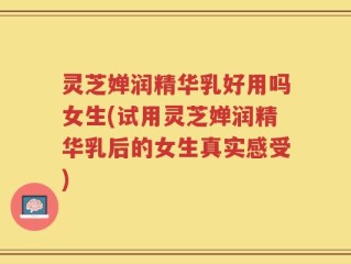 灵芝婵润精华乳好用吗女生(试用灵芝婵润精华乳后的女生真实感受)