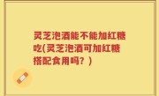 灵芝泡酒能不能加红糖吃(灵芝泡酒可加红糖搭配食用吗？)