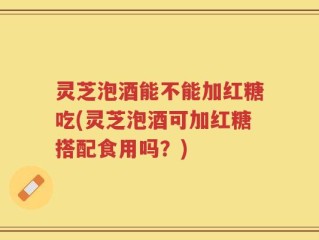 灵芝泡酒能不能加红糖吃(灵芝泡酒可加红糖搭配食用吗？)