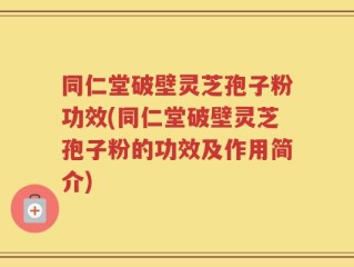 同仁堂破壁灵芝孢子粉功效(同仁堂破壁灵芝孢子粉的功效及作用简介)