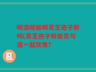 喝酒啦能喝灵芝孢子粉吗(灵芝孢子粉能否与酒一起饮用？