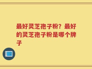 最好灵芝孢子粉？最好的灵芝孢子粉是哪个牌子