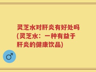 灵芝水对肝炎有好处吗(灵芝水：一种有益于肝炎的健康饮品)