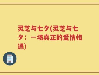 灵芝与七夕(灵芝与七夕：一场真正的爱情相遇)