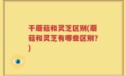 干蘑菇和灵芝区别(蘑菇和灵芝有哪些区别？)