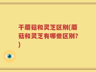 干蘑菇和灵芝区别(蘑菇和灵芝有哪些区别？)
