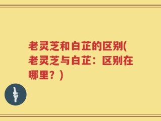 老灵芝和白芷的区别(老灵芝与白芷：区别在哪里？)
