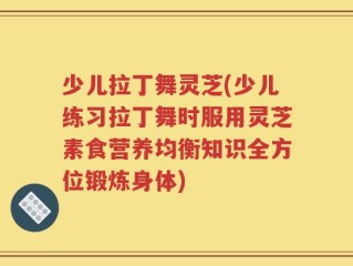 少儿拉丁舞灵芝(少儿练习拉丁舞时服用灵芝素食营养均衡知识全方位锻炼身体)