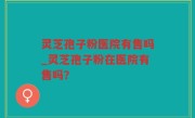 灵芝孢子粉医院有售吗_灵芝孢子粉在医院有售吗？