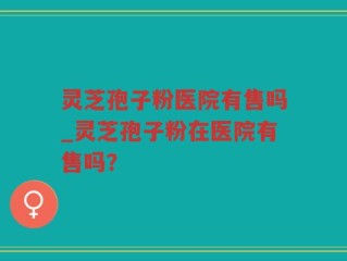 灵芝孢子粉医院有售吗_灵芝孢子粉在医院有售吗？