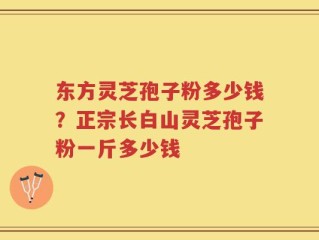 东方灵芝孢子粉多少钱？正宗长白山灵芝孢子粉一斤多少钱