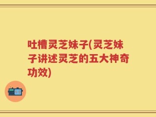 吐槽灵芝妹子(灵芝妹子讲述灵芝的五大神奇功效)