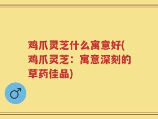 鸡爪灵芝什么寓意好(鸡爪灵芝：寓意深刻的草药佳品)