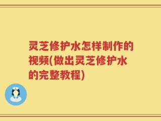 灵芝修护水怎样制作的视频(做出灵芝修护水的完整教程)