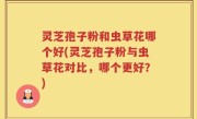 灵芝孢子粉和虫草花哪个好(灵芝孢子粉与虫草花对比，哪个更好？)