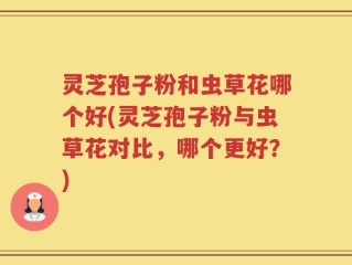 灵芝孢子粉和虫草花哪个好(灵芝孢子粉与虫草花对比，哪个更好？)