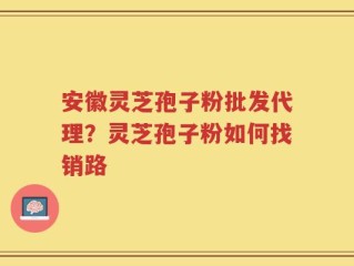 安徽灵芝孢子粉批发代理？灵芝孢子粉如何找销路