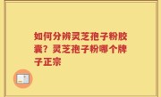 如何分辨灵芝孢子粉胶囊？灵芝孢子粉哪个牌子正宗