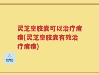 灵芝皇胶囊可以治疗痘痘(灵芝皇胶囊有效治疗痘痘)