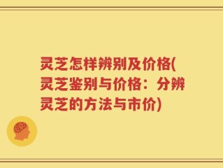 灵芝怎样辨别及价格(灵芝鉴别与价格：分辨灵芝的方法与市价)