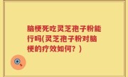 脑梗死吃灵芝孢子粉能行吗(灵芝孢子粉对脑梗的疗效如何？)
