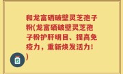 和龙富硒破壁灵芝孢子粉(龙富硒破壁灵芝孢子粉护肝明目、提高免疫力，重新焕发活力！)