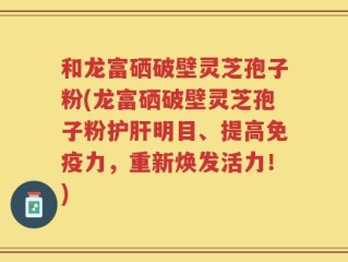 和龙富硒破壁灵芝孢子粉(龙富硒破壁灵芝孢子粉护肝明目、提高免疫力，重新焕发活力！)