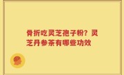 骨折吃灵芝孢子粉？灵芝丹参茶有哪些功效