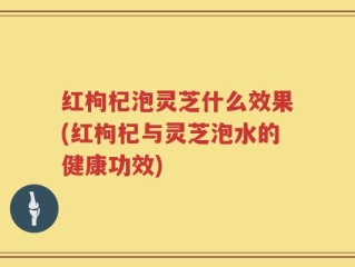 红枸杞泡灵芝什么效果(红枸杞与灵芝泡水的健康功效)