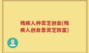 残疾人种灵芝创业(残疾人创业靠灵芝致富)